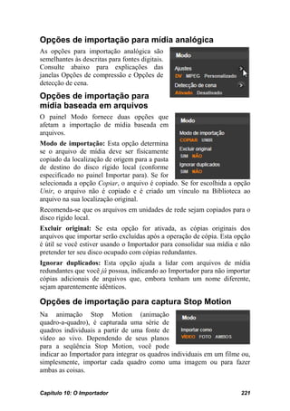 Opções de importação para mídia analógica
As opções para importação analógica são
semelhantes às descritas para fontes digitais.
Consulte abaixo para explicações das
janelas Opções de compressão e Opções de
detecção de cena.
Opções de importação para
mídia baseada em arquivos
O painel Modo fornece duas opções que
afetam a importação de mídia baseada em
arquivos.
Modo de importação: Esta opção determina
se o arquivo de mídia deve ser fisicamente
copiado da localização de origem para a pasta
de destino do disco rígido local (conforme
especificado no painel Importar para). Se for
selecionada a opção Copiar, o arquivo é copiado. Se for escolhida a opção
Unir, o arquivo não é copiado e é criado um vínculo na Biblioteca ao
arquivo na sua localização original.
Recomenda-se que os arquivos em unidades de rede sejam copiados para o
disco rígido local.
Excluir original: Se esta opção for ativada, as cópias originais dos
arquivos que importar serão excluídas após a operação de cópia. Esta opção
é útil se você estiver usando o Importador para consolidar sua mídia e não
pretender ter seu disco ocupado com cópias redundantes.
Ignorar duplicados: Esta opção ajuda a lidar com arquivos de mídia
redundantes que você já possua, indicando ao Importador para não importar
cópias adicionais de arquivos que, embora tenham um nome diferente,
sejam aparentemente idênticos.

Opções de importação para captura Stop Motion
Na animação Stop Motion (animação
quadro-a-quadro), é capturada uma série de
quadros individuais a partir de uma fonte de
vídeo ao vivo. Dependendo de seus planos
para a seqüência Stop Motion, você pode
indicar ao Importador para integrar os quadros individuais em um filme ou,
simplesmente, importar cada quadro como uma imagem ou para fazer
ambas as coisas.


Capítulo 10: O Importador                                             221
 