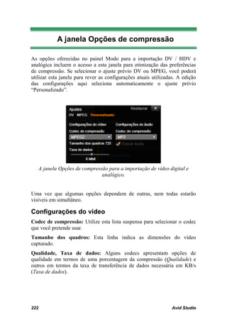 A janela Opções de compressão

As opções oferecidas no painel Modo para a importação DV / HDV e
analógica incluem o acesso a esta janela para otimização das preferências
de compressão. Se selecionar o ajuste prévio DV ou MPEG, você poderá
utilizar esta janela para rever as configurações atuais utilizadas. A edição
das configurações aqui seleciona automaticamente o ajuste prévio
“Personalizado”.




      A janela Opções de compressão para a importação de vídeo digital e
                                 analógico.


Uma vez que algumas opções dependem de outras, nem todas estarão
visíveis em simultâneo.

Configurações do vídeo
Codec de compressão: Utilize esta lista suspensa para selecionar o codec
que você pretende usar.
Tamanho dos quadros: Esta linha indica as dimensões do vídeo
capturado.
Qualidade, Taxa de dados: Alguns codecs apresentam opções de
qualidade em termos de uma porcentagem da compressão (Qualidade) e
outros em termos da taxa de transferência de dados necessária em KB/s
(Taxa de dados).




222                                                             Avid Studio
 