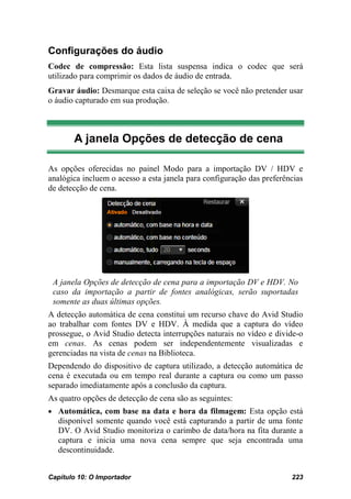 Configurações do áudio
Codec de compressão: Esta lista suspensa indica o codec que será
utilizado para comprimir os dados de áudio de entrada.
Gravar áudio: Desmarque esta caixa de seleção se você não pretender usar
o áudio capturado em sua produção.



       A janela Opções de detecção de cena

As opções oferecidas no painel Modo para a importação DV / HDV e
analógica incluem o acesso a esta janela para configuração das preferências
de detecção de cena.




 A janela Opções de detecção de cena para a importação DV e HDV. No
 caso da importação a partir de fontes analógicas, serão suportadas
 somente as duas últimas opções.
A detecção automática de cena constitui um recurso chave do Avid Studio
ao trabalhar com fontes DV e HDV. À medida que a captura do vídeo
prossegue, o Avid Studio detecta interrupções naturais no vídeo e divide-o
em cenas. As cenas podem ser independentemente visualizadas e
gerenciadas na vista de cenas na Biblioteca.
Dependendo do dispositivo de captura utilizado, a detecção automática de
cena é executada ou em tempo real durante a captura ou como um passo
separado imediatamente após a conclusão da captura.
As quatro opções de detecção de cena são as seguintes:
• Automática, com base na data e hora da filmagem: Esta opção está
   disponível somente quando você está capturando a partir de uma fonte
   DV. O Avid Studio monitoriza o carimbo de data/hora na fita durante a
   captura e inicia uma nova cena sempre que seja encontrada uma
   descontinuidade.


Capítulo 10: O Importador                                              223
 