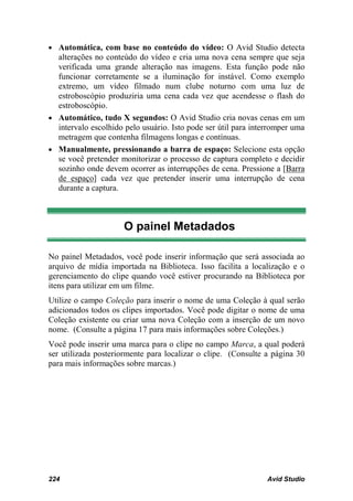 • Automática, com base no conteúdo do vídeo: O Avid Studio detecta
  alterações no conteúdo do vídeo e cria uma nova cena sempre que seja
  verificada uma grande alteração nas imagens. Esta função pode não
  funcionar corretamente se a iluminação for instável. Como exemplo
  extremo, um vídeo filmado num clube noturno com uma luz de
  estroboscópio produziria uma cena cada vez que acendesse o flash do
  estroboscópio.
• Automático, tudo X segundos: O Avid Studio cria novas cenas em um
  intervalo escolhido pelo usuário. Isto pode ser útil para interromper uma
  metragem que contenha filmagens longas e contínuas.
• Manualmente, pressionando a barra de espaço: Selecione esta opção
  se você pretender monitorizar o processo de captura completo e decidir
  sozinho onde devem ocorrer as interrupções de cena. Pressione a [Barra
  de espaço] cada vez que pretender inserir uma interrupção de cena
  durante a captura.



                      O painel Metadados

No painel Metadados, você pode inserir informação que será associada ao
arquivo de mídia importada na Biblioteca. Isso facilita a localização e o
gerenciamento do clipe quando você estiver procurando na Biblioteca por
itens para utilizar em um filme.
Utilize o campo Coleção para inserir o nome de uma Coleção à qual serão
adicionados todos os clipes importados. Você pode digitar o nome de uma
Coleção existente ou criar uma nova Coleção com a inserção de um novo
nome. (Consulte a página 17 para mais informações sobre Coleções.)
Você pode inserir uma marca para o clipe no campo Marca, a qual poderá
ser utilizada posteriormente para localizar o clipe. (Consulte a página 30
para mais informações sobre marcas.)




224                                                             Avid Studio
 