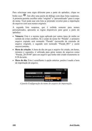 Para selecionar uma regra diferente para a parte do apêndice, clique no
botão mais    . Isto abre uma janela de diálogo com duas listas suspensas.
A primeira permite escolher entre “original” e “personalizado” para o corpo
do nome. Você pode usar esta lista se pretender reverter para a importação
de arquivos com seus nomes originais.
A segunda lista suspensa, que é exibida somente para nomes
personalizados, apresenta as regras disponíveis para gerar a parte do
apêndice:
• Número: Esta é a mesma regra aplicada por outros tipos de mídia no
  sentido de evitar conflitos. Se o corpo do nome for “Parada”, o primeiro
  arquivo copiado será nomeado “Parada” (acrescido da extensão de
  arquivo original), o segundo será nomeado “Parada_001” e assim
  sucessivamente.
• Hora de criação: A hora do dia em que o arquivo foi criado, em horas,
  minutos e segundos, é utilizada para gerar nomes de arquivos como
  “Parada_20-30-00” para um arquivo que tenha sido criado exatamente às
  8:30 da noite.
• Hora do dia: Esta é semelhante à opção anterior, porém é usada a hora
  de importação do arquivo.




        A janela Configuração do nome do arquivo de importação.




226                                                             Avid Studio
 