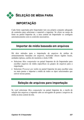     SELEÇÃO DE MÍDIA PARA

     IMPORTAÇÃO

Cada fonte suportada pelo Importador tem seu próprio conjunto adequado
de controles para selecionar o material a importar. Se clicar no nome da
fonte no painel Importar de, a área central do Importador se configura
automaticamente com os controles necessários.



      Importar de mídia baseada em arquivos

Há dois métodos para a importação de arquivos de mídias de
armazenamento baseadas em arquivos, incluindo discos rígidos locais,
unidades ópticas, cartões de memória e sticks USB.
• Selecione Meu computador no painel Importar de do Importador para
  escolher arquivos de mídia específicos ou grupos de arquivos para a
  importação.
• Selecione Procurar por mídia no painel Importar de para escolher uma
  ou mais pastas e importar a mídia de todos os tipos selecionados que
  estiver nessas pastas.



        Seleção de arquivos para importação

Se você selecionar Meu computador no painel Importar de, a tarefa de
seleção dos arquivos a importar cabe ao navegador de pastas e arquivos de
mídia na área central da tela.




Capítulo 10: O Importador                                            227
 