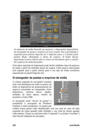 Ao importar de mídia baseada em arquivos, o Importador disponibiliza
 um navegador de pastas e arquivos na área central. Este está ladeado à
 esquerda pelos painéis Importar de e Importar para, e à direita pelos
 painéis Modo, Metadados e Nome do arquivo. O botão Iniciar
 importação na área inferior põe as coisas em movimento após a seleção
 dos arquivos de mídia desejados.
Uma única operação de importação pode incluir múltiplos tipos de arquivos
de mídia a partir de múltiplas pastas de origem. Cada arquivo selecionado
será copiado para a pasta correta para o seu tipo de mídia (conforme
especificado no painel Importar de).

O navegador de pastas e arquivos de mídia
A coluna esquerda do navegador constitui
uma vista hierárquica de todas as pastas em
todos os dispositivos de armazenamento de
arquivos conectados ao computador. Estes
dispositivos incluem discos rígidos,
unidades de disco óptico, cartões de
memória e sticks USB.
A navegação nesta “árvore de pastas” é
semelhante à navegação no Windows
Explorer e outros programas. As pastas que
contêm outras pastas estão identificadas com um sinal de mais do lado
esquerdo do nome quando estão fechadas e um sinal de menos quando
estão abertas. Clique no sinal para abrir (“expandir”) ou fechar (“recolher”)
uma lista de subpastas de uma pasta.



228                                                              Avid Studio
 