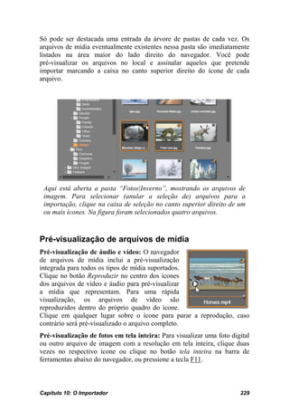 Só pode ser destacada uma entrada da árvore de pastas de cada vez. Os
arquivos de mídia eventualmente existentes nessa pasta são imediatamente
listados na área maior do lado direito do navegador. Você pode
pré-visualizar os arquivos no local e assinalar aqueles que pretende
importar marcando a caixa no canto superior direito do ícone de cada
arquivo.




 Aqui está aberta a pasta “Fotos|Inverno”, mostrando os arquivos de
 imagem. Para selecionar (anular a seleção de) arquivos para a
 importação, clique na caixa de seleção no canto superior direito de um
 ou mais ícones. Na figura foram selecionados quatro arquivos.



Pré-visualização de arquivos de mídia
Pré-visualização de áudio e vídeo: O navegador
de arquivos de mídia inclui a pré-visualização
integrada para todos os tipos de mídia suportados.
Clique no botão Reproduzir no centro dos ícones
dos arquivos de vídeo e áudio para pré-visualizar
a mídia que representam. Para uma rápida
visualização, os arquivos de vídeo são
reproduzidos dentro do próprio quadro do ícone.
Clique em qualquer lugar sobre o ícone para parar a reprodução, caso
contrário será pré-visualizado o arquivo completo.
Pré-visualização de fotos em tela inteira: Para visualizar uma foto digital
ou outro arquivo de imagem com a resolução em tela inteira, clique duas
vezes no respectivo ícone ou clique no botão tela inteira na barra de
ferramentas abaixo do navegador, ou pressione a tecla F11.



Capítulo 10: O Importador                                              229
 