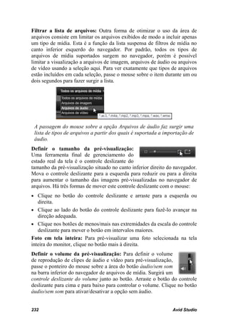 Filtrar a lista de arquivos: Outra forma de otimizar o uso da área de
arquivos consiste em limitar os arquivos exibidos de modo a incluir apenas
um tipo de mídia. Esta é a função da lista suspensa de filtros de mídia no
canto inferior esquerdo do navegador. Por padrão, todos os tipos de
arquivos de mídia suportados surgem no navegador, porém é possível
limitar a visualização a arquivos de imagem, arquivos de áudio ou arquivos
de vídeo usando a seleção aqui. Para ver exatamente que tipos de arquivos
estão incluídos em cada seleção, passe o mouse sobre o item durante um ou
dois segundos para fazer surgir a lista.




 A passagem do mouse sobre a opção Arquivos de áudio faz surgir uma
 lista de tipos de arquivos a partir dos quais é suportada a importação de
 áudio.
Definir o tamanho da pré-visualização:
Uma ferramenta final de gerenciamento do
estado real da tela é o controle deslizante do
tamanho da pré-visualização situado no canto inferior direito do navegador.
Mova o controle deslizante para a esquerda para reduzir ou para a direita
para aumentar o tamanho das imagens pré-visualizadas no navegador de
arquivos. Há três formas de mover este controle deslizante com o mouse:
• Clique no botão do controle deslizante e arraste para a esquerda ou
   direita.
• Clique ao lado do botão do controle deslizante para fazê-lo avançar na
   direção adequada.
• Clique nos botões de menos/mais nas extremidades da escala do controle
   deslizante para mover o botão em intervalos maiores.
Foto em tela inteira: Para pré-visualizar uma foto selecionada na tela
inteira do monitor, clique no botão mais à direita.
Definir o volume da pré-visualização: Para definir o volume
de reprodução de clipes de áudio e vídeo para pré-visualização,
passe o ponteiro do mouse sobre a área do botão áudio/sem som
na barra inferior do navegador de arquivos de mídia. Surgirá um
controle deslizante do volume junto ao botão. Arraste o botão do controle
deslizante para cima e para baixo para controlar o volume. Clique no botão
áudio/sem som para ativar/desativar a opção sem áudio.


232                                                             Avid Studio
 