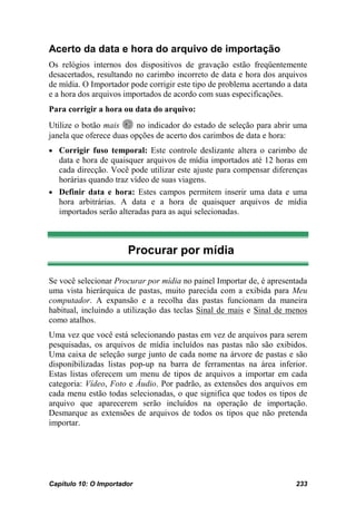 Acerto da data e hora do arquivo de importação
Os relógios internos dos dispositivos de gravação estão freqüentemente
desacertados, resultando no carimbo incorreto de data e hora dos arquivos
de mídia. O Importador pode corrigir este tipo de problema acertando a data
e a hora dos arquivos importados de acordo com suas especificações.
Para corrigir a hora ou data do arquivo:
Utilize o botão mais     no indicador do estado de seleção para abrir uma
janela que oferece duas opções de acerto dos carimbos de data e hora:
• Corrigir fuso temporal: Este controle deslizante altera o carimbo de
  data e hora de quaisquer arquivos de mídia importados até 12 horas em
  cada direcção. Você pode utilizar este ajuste para compensar diferenças
  horárias quando traz vídeo de suas viagens.
• Definir data e hora: Estes campos permitem inserir uma data e uma
  hora arbitrárias. A data e a hora de quaisquer arquivos de mídia
  importados serão alteradas para as aqui selecionadas.



                       Procurar por mídia

Se você selecionar Procurar por mídia no painel Importar de, é apresentada
uma vista hierárquica de pastas, muito parecida com a exibida para Meu
computador. A expansão e a recolha das pastas funcionam da maneira
habitual, incluindo a utilização das teclas Sinal de mais e Sinal de menos
como atalhos.
Uma vez que você está selecionando pastas em vez de arquivos para serem
pesquisadas, os arquivos de mídia incluídos nas pastas não são exibidos.
Uma caixa de seleção surge junto de cada nome na árvore de pastas e são
disponibilizadas listas pop-up na barra de ferramentas na área inferior.
Estas listas oferecem um menu de tipos de arquivos a importar em cada
categoria: Vídeo, Foto e Áudio. Por padrão, as extensões dos arquivos em
cada menu estão todas selecionadas, o que significa que todos os tipos de
arquivo que aparecerem serão incluídos na operação de importação.
Desmarque as extensões de arquivos de todos os tipos que não pretenda
importar.




Capítulo 10: O Importador                                              233
 