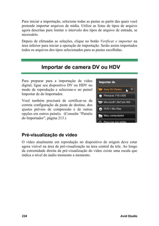 Para iniciar a importação, selecione todas as pastas as partir das quais você
pretende importar arquivos de mídia. Utilize as listas de tipos de arquivo
agora descritas para limitar o intervalo dos tipos de arquivo de entrada, se
necessário.
Depois de efetuadas as seleções, clique no botão Verificar e importar na
área inferior para iniciar a operação de importação. Serão assim importados
todos os arquivos dos tipos selecionados para as pastas escolhidas.



             Importar de camera DV ou HDV

Para preparar para a importação de vídeo
digital, ligue seu dispositivo DV ou HDV no
modo de reprodução e selecione-o no painel
Importar de do Importador.
Você também precisará de certificar-se da
correta configuração da pasta de destino, dos
ajustes prévios de compressão e de outras
opções em outros painéis. (Consulte “Painéis
do Importador”, página 213.)



Pré-visualização de vídeo
O vídeo atualmente em reprodução no dispositivo de origem deve estar
agora visível na área de pré-visualização na área central da tela. Ao longo
da extremidade direita da pré-visualização do vídeo existe uma escala que
indica o nível do áudio momento a momento.




234                                                              Avid Studio
 