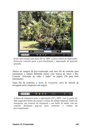 Se for selecionada uma fonte DV ou HDV, a área central do Importador
 fornecerá controles para a pré-visualização e importação do material
 gravado.


Abaixo da imagem de pré-visualização está uma fila de controles para
automatizar a captura definindo pontos com marcas de início e fim.
Consulte “Gravação de vídeo e áudio” na página 236 para mais
informações.
Outra fila de controles, a barra de transporte, serve de consola de
navegação para o dispositivo de origem.




 A barra de transporte para a importação DV e HDV, com (a partir do
 lado esquerdo) botões de avanço e leitura do código temporal, botões de
 transporte, um controle de transporte e um botão de áudio com um
 controle deslizante pop-out para controlar o volume da
 pré-visualização.




Capítulo 10: O Importador                                             235
 