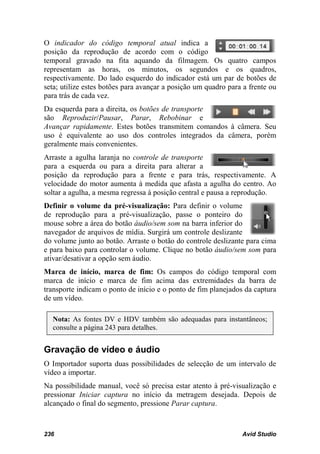O indicador do código temporal atual indica a
posição da reprodução de acordo com o código
temporal gravado na fita aquando da filmagem. Os quatro campos
representam as horas, os minutos, os segundos e os quadros,
respectivamente. Do lado esquerdo do indicador está um par de botões de
seta; utilize estes botões para avançar a posição um quadro para a frente ou
para trás de cada vez.
Da esquerda para a direita, os botões de transporte
são Reproduzir/Pausar, Parar, Rebobinar e
Avançar rapidamente. Estes botões transmitem comandos à câmera. Seu
uso é equivalente ao uso dos controles integrados da câmera, porém
geralmente mais convenientes.
Arraste a agulha laranja no controle de transporte
para a esquerda ou para a direita para alterar a
posição da reprodução para a frente e para trás, respectivamente. A
velocidade do motor aumenta à medida que afasta a agulha do centro. Ao
soltar a agulha, a mesma regressa à posição central e pausa a reprodução.
Definir o volume da pré-visualização: Para definir o volume
de reprodução para a pré-visualização, passe o ponteiro do
mouse sobre a área do botão áudio/sem som na barra inferior do
navegador de arquivos de mídia. Surgirá um controle deslizante
do volume junto ao botão. Arraste o botão do controle deslizante para cima
e para baixo para controlar o volume. Clique no botão áudio/sem som para
ativar/desativar a opção sem áudio.
Marca de início, marca de fim: Os campos do código temporal com
marca de início e marca de fim acima das extremidades da barra de
transporte indicam o ponto de início e o ponto de fim planejados da captura
de um vídeo.

  Nota: As fontes DV e HDV também são adequadas para instantâneos;
  consulte a página 243 para detalhes.


Gravação de vídeo e áudio
O Importador suporta duas possibilidades de selecção de um intervalo de
vídeo a importar.
Na possibilidade manual, você só precisa estar atento à pré-visualização e
pressionar Iniciar captura no início da metragem desejada. Depois de
alcançado o final do segmento, pressione Parar captura.



236                                                             Avid Studio
 