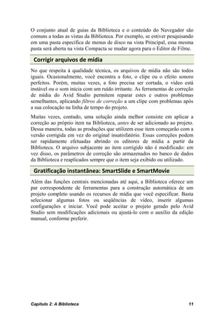 O conjunto atual de guias da Biblioteca e o conteúdo do Navegador são
comuns a todas as vistas da Biblioteca. Por exemplo, se estiver pesquisando
em uma pasta específica de menus de disco na vista Principal, essa mesma
pasta será aberta na vista Compacta se mudar agora para o Editor de Filme.

 Corrigir arquivos de mídia
No que respeita à qualidade técnica, os arquivos de mídia não são todos
iguais. Ocasionalmente, você encontra a foto, o clipe ou o efeito sonoro
perfeitos. Porém, muitas vezes, a foto precisa ser cortada, o vídeo está
instável ou o som inicia com um ruído irritante. As ferramentas de correção
de mídia do Avid Studio permitem reparar estes e outros problemas
semelhantes, aplicando filtros de correção a um clipe com problemas após
a sua colocação na linha de tempo do projeto.
Muitas vezes, contudo, uma solução ainda melhor consiste em aplicar a
correção ao próprio item na Biblioteca, antes de ser adicionado ao projeto.
Dessa maneira, todas as produções que utilizem esse item começarão com a
versão corrigida em vez do original insatisfatório. Essas correções podem
ser rapidamente efetuadas abrindo os editores de mídia a partir da
Biblioteca. O arquivo subjacente ao item corrigido não é modificado: em
vez disso, os parâmetros de correção são armazenados no banco de dados
da Biblioteca e reaplicados sempre que o item seja exibido ou utilizado.

 Gratificação instantânea: SmartSlide e SmartMovie
Além das funções centrais mencionadas até aqui, a Biblioteca oferece um
par correspondente de ferramentas para a construção automática de um
projeto completo usando os recursos de mídia que você especificar. Basta
selecionar algumas fotos ou seqüências de vídeo, inserir algumas
configurações e iniciar. Você pode aceitar o projeto gerado pelo Avid
Studio sem modificações adicionais ou ajustá-lo com o auxílio da edição
manual, conforme preferir.




Capítulo 2: A Biblioteca                                                11
 
