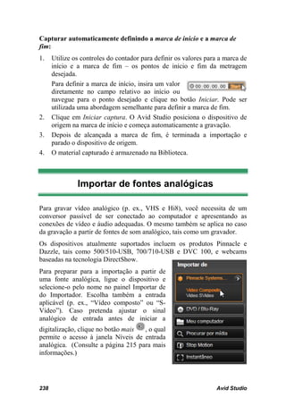Capturar automaticamente definindo a marca de início e a marca de
fim:
1.    Utilize os controles do contador para definir os valores para a marca de
      início e a marca de fim – os pontos de início e fim da metragem
      desejada.
      Para definir a marca de início, insira um valor
      diretamente no campo relativo ao início ou
      navegue para o ponto desejado e clique no botão Iniciar. Pode ser
      utilizada uma abordagem semelhante para definir a marca de fim.
2.    Clique em Iniciar captura. O Avid Studio posiciona o dispositivo de
      origem na marca de início e começa automaticamente a gravação.
3.    Depois de alcançada a marca de fim, é terminada a importação e
      parado o dispositivo de origem.
4.    O material capturado é armazenado na Biblioteca.



               Importar de fontes analógicas

Para gravar vídeo analógico (p. ex., VHS e Hi8), você necessita de um
conversor passível de ser conectado ao computador e apresentando as
conexões de vídeo e áudio adequadas. O mesmo também se aplica no caso
da gravação a partir de fontes de som analógico, tais como um gravador.
Os dispositivos atualmente suportados incluem os produtos Pinnacle e
Dazzle, tais como 500/510-USB, 700/710-USB e DVC 100, e webcams
baseadas na tecnologia DirectShow.
Para preparar para a importação a partir de
uma fonte analógica, ligue o dispositivo e
selecione-o pelo nome no painel Importar de
do Importador. Escolha também a entrada
aplicável (p. ex., “Vídeo composto” ou “S-
Video”). Caso pretenda ajustar o sinal
analógico de entrada antes de iniciar a
digitalização, clique no botão mais , o qual
permite o acesso à janela Níveis de entrada
analógica. (Consulte a página 215 para mais
informações.)




238                                                               Avid Studio
 