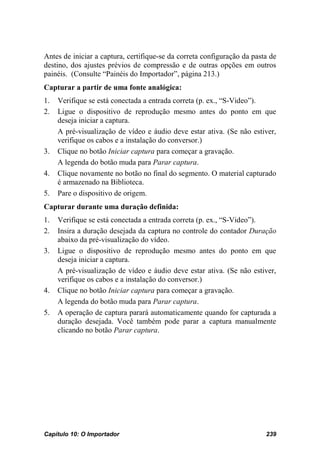 Antes de iniciar a captura, certifique-se da correta configuração da pasta de
destino, dos ajustes prévios de compressão e de outras opções em outros
painéis. (Consulte “Painéis do Importador”, página 213.)
Capturar a partir de uma fonte analógica:
1.   Verifique se está conectada a entrada correta (p. ex., “S-Video”).
2.   Ligue o dispositivo de reprodução mesmo antes do ponto em que
     deseja iniciar a captura.
     A pré-visualização de vídeo e áudio deve estar ativa. (Se não estiver,
     verifique os cabos e a instalação do conversor.)
3.   Clique no botão Iniciar captura para começar a gravação.
     A legenda do botão muda para Parar captura.
4.   Clique novamente no botão no final do segmento. O material capturado
     é armazenado na Biblioteca.
5.   Pare o dispositivo de origem.
Capturar durante uma duração definida:
1.   Verifique se está conectada a entrada correta (p. ex., “S-Video”).
2.   Insira a duração desejada da captura no controle do contador Duração
     abaixo da pré-visualização do vídeo.
3.   Ligue o dispositivo de reprodução mesmo antes do ponto em que
     deseja iniciar a captura.
     A pré-visualização de vídeo e áudio deve estar ativa. (Se não estiver,
     verifique os cabos e a instalação do conversor.)
4.   Clique no botão Iniciar captura para começar a gravação.
     A legenda do botão muda para Parar captura.
5.   A operação de captura parará automaticamente quando for capturada a
     duração desejada. Você também pode parar a captura manualmente
     clicando no botão Parar captura.




Capítulo 10: O Importador                                                239
 