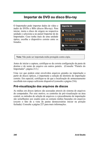 Importar de DVD ou disco Blu-ray

O Importador pode importar dados de vídeo e
áudio de DVDs e BDs (discos Blu-ray). Para
iniciar, insira o disco de origem na respectiva
unidade e selecione-a no painel Importar de do
Importador. Caso tenha mais de uma unidade
óptica, escolha o dispositivo correto entre os
listados.




  Nota: Não pode ser importada mídia protegida contra cópia.

Antes de iniciar a captura, certifique-se da correta configuração da pasta de
destino e do nome do arquivo em outros painéis. (Consulte “Painéis do
Importador”, página 213.)
Uma vez que podem estar envolvidos arquivos grandes na importação a
partir de discos ópticos, é importante a seleção do diretório de importação
correto. Em especial, certifique-se de que a localização de armazenamento
escolhida tem espaço suficiente disponível (consulte a página 216).

Pré-visualização dos arquivos de discos
As mídias em discos ópticos são acessadas através do sistema de arquivos
do computador. Por esse motivo, os controles de pré-visualização na área
central, os métodos de seleção de arquivos e o procedimento de importação
são semelhantes aos usados para as comuns mídias baseadas em arquivos
(exceto o fato de a vista de pastas desnecessárias iniciar na posição
fechada). Consulte a página 227 para mais informações.




240                                                              Avid Studio
 