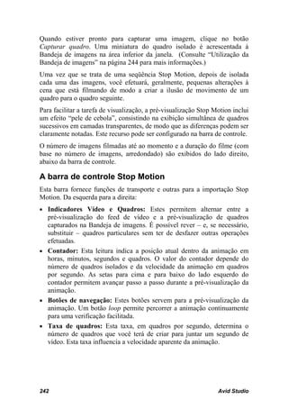 Quando estiver pronto para capturar uma imagem, clique no botão
Capturar quadro. Uma miniatura do quadro isolado é acrescentada à
Bandeja de imagens na área inferior da janela. (Consulte “Utilização da
Bandeja de imagens” na página 244 para mais informações.)
Uma vez que se trata de uma seqüência Stop Motion, depois de isolada
cada uma das imagens, você efetuará, geralmente, pequenas alterações à
cena que está filmando de modo a criar a ilusão de movimento de um
quadro para o quadro seguinte.
Para facilitar a tarefa de visualização, a pré-visualização Stop Motion inclui
um efeito “pele de cebola”, consistindo na exibição simultânea de quadros
sucessivos em camadas transparentes, de modo que as diferenças podem ser
claramente notadas. Este recurso pode ser configurado na barra de controle.
O número de imagens filmadas até ao momento e a duração do filme (com
base no número de imagens, arredondado) são exibidos do lado direito,
abaixo da barra de controle.

A barra de controle Stop Motion
Esta barra fornece funções de transporte e outras para a importação Stop
Motion. Da esquerda para a direita:
• Indicadores Vídeo e Quadros: Estes permitem alternar entre a
  pré-visualização do feed de vídeo e a pré-visualização de quadros
  capturados na Bandeja de imagens. É possível rever – e, se necessário,
  substituir – quadros particulares sem ter de desfazer outras operações
  efetuadas.
• Contador: Esta leitura indica a posição atual dentro da animação em
  horas, minutos, segundos e quadros. O valor do contador depende do
  número de quadros isolados e da velocidade da animação em quadros
  por segundo. As setas para cima e para baixo do lado esquerdo do
  contador permitem avançar passo a passo durante a pré-visualização da
  animação.
• Botões de navegação: Estes botões servem para a pré-visualização da
  animação. Um botão loop permite percorrer a animação continuamente
  para uma verificação facilitada.
• Taxa de quadros: Esta taxa, em quadros por segundo, determina o
  número de quadros que você terá de criar para juntar um segundo de
  vídeo. Esta taxa influencia a velocidade aparente da animação.




242                                                               Avid Studio
 