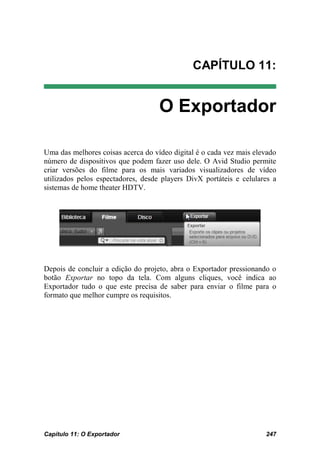 CAPÍTULO 11:


                                    O Exportador

Uma das melhores coisas acerca do vídeo digital é o cada vez mais elevado
número de dispositivos que podem fazer uso dele. O Avid Studio permite
criar versões do filme para os mais variados visualizadores de vídeo
utilizados pelos espectadores, desde players DivX portáteis e celulares a
sistemas de home theater HDTV.




Depois de concluir a edição do projeto, abra o Exportador pressionando o
botão Exportar no topo da tela. Com alguns cliques, você indica ao
Exportador tudo o que este precisa de saber para enviar o filme para o
formato que melhor cumpre os requisitos.




Capítulo 11: O Exportador                                            247
 