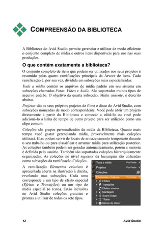     COMPREENSÃO DA BIBLIOTECA

A Biblioteca do Avid Studio permite gerenciar e utilizar de modo eficiente
o conjunto completo de mídia e outros itens disponíveis para uso nas suas
produções.
O que contém exatamente a biblioteca?
O conjunto completo de itens que podem ser utilizados nos seus projetos é
resumido pelas quatro ramificações principais da Árvore de itens. Cada
ramificação é, por sua vez, dividida em subseções mais especializadas.
Toda a mídia contém os arquivos de mídia padrão em seu sistema em
subseções chamadas Fotos, Vídeo e Áudio. São suportados muitos tipos de
arquivo padrão. O objetivo da quarta subseção, Mídia ausente, é descrito
abaixo.
Projetos são os seus próprios projetos de filme e disco do Avid Studio, com
subseções nomeadas de modo correspondente. Você pode abrir um projeto
diretamente a partir da Biblioteca e começar a editá-lo ou você pode
adicioná-lo à linha de tempo de outro projeto para ser utilizado como um
clipe comum.
Coleções são grupos personalizados de mídia da Biblioteca. Quanto mais
tempo você gastar gerenciando mídia, provavelmente mais coleções
utilizará. Elas podem servir de locais de armazenamento temporário durante
o seu trabalho ou para classificar e arrumar mídia para utilização posterior.
As coleções também podem ser geradas automaticamente, porém a maioria
é definida pelo usuário. Também são suportadas coleções hierarquicamente
organizadas. As coleções no nível superior da hierarquia são utilizadas
como subseções da ramificação Coleções.
A ramificação Elementos criativos é
apresentada aberta na ilustração à direita,
revelando suas subseções. Cada uma
corresponde a um tipo de efeito especial
(Efeitos e Transições) ou um tipo de
mídia especial (o resto). Estão incluídas
no Avid Studio coleções gratuitas e
prontas a utilizar de todos os sete tipos.




12                                                               Avid Studio
 
