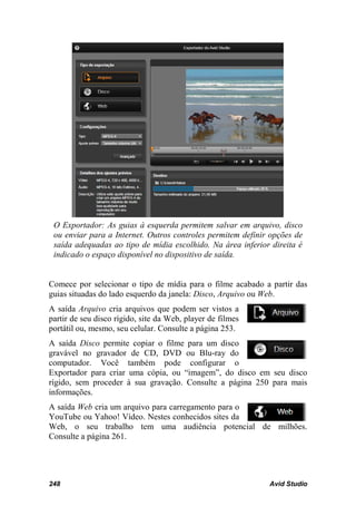 O Exportador: As guias à esquerda permitem salvar em arquivo, disco
 ou enviar para a Internet. Outros controles permitem definir opções de
 saída adequadas ao tipo de mídia escolhido. Na área inferior direita é
 indicado o espaço disponível no dispositivo de saída.


Comece por selecionar o tipo de mídia para o filme acabado a partir das
guias situadas do lado esquerdo da janela: Disco, Arquivo ou Web.
A saída Arquivo cria arquivos que podem ser vistos a
partir de seu disco rígido, site da Web, player de filmes
portátil ou, mesmo, seu celular. Consulte a página 253.
A saída Disco permite copiar o filme para um disco
gravável no gravador de CD, DVD ou Blu-ray do
computador. Você também pode configurar o
Exportador para criar uma cópia, ou “imagem”, do disco em seu disco
rígido, sem proceder à sua gravação. Consulte a página 250 para mais
informações.
A saída Web cria um arquivo para carregamento para o
YouTube ou Yahoo! Vídeo. Nestes conhecidos sites da
Web, o seu trabalho tem uma audiência potencial de milhões.
Consulte a página 261.




248                                                          Avid Studio
 