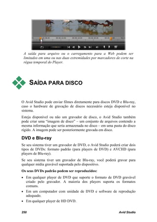 A saída para arquivo ou o carregamento para a Web podem ser
 limitados em uma ou nas duas extremidades por marcadores de corte na
 régua temporal do Player.




     SAÍDA PARA DISCO

O Avid Studio pode enviar filmes diretamente para discos DVD e Blu-ray,
caso o hardware de gravação de discos necessário esteja disponível no
sistema.
Esteja disponível ou não um gravador de disco, o Avid Studio também
pode criar uma “imagem de disco” – um conjunto de arquivos contendo a
mesma informação que seria armazenada no disco – em uma pasta do disco
rígido. A imagem pode ser posteriormente gravada em disco.

DVD e Blu-ray
Se seu sistema tiver um gravador de DVD, o Avid Studio poderá criar dois
tipos de DVDs: formato padrão (para players de DVD) e AVCHD (para
players de Blu-ray).
Se seu sistema tiver um gravador de Blu-ray, você poderá gravar para
qualquer mídia gravável suportada pelo dispositivo.
Os seus DVDs padrão podem ser reproduzidos:
• Em qualquer player de DVD que suporte o formato de DVD gravável
  criado pelo gravador. A maioria dos players suporta os formatos
  comuns.
• Em um computador com unidade de DVD e software de reprodução
  adequado.
• Em qualquer player de HD DVD.


250                                                          Avid Studio
 