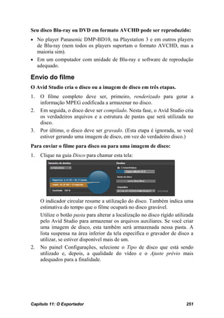 Seu disco Blu-ray ou DVD em formato AVCHD pode ser reproduzido:
• No player Panasonic DMP-BD10, na Playstation 3 e em outros players
  de Blu-ray (nem todos os players suportam o formato AVCHD, mas a
  maioria sim).
• Em um computador com unidade de Blu-ray e software de reprodução
  adequado.

Envio do filme
O Avid Studio cria o disco ou a imagem de disco em três etapas.
1.   O filme completo deve ser, primeiro, renderizado para gerar a
     informação MPEG codificada a armazenar no disco.
2.   Em seguida, o disco deve ser compilado. Nesta fase, o Avid Studio cria
     os verdadeiros arquivos e a estrutura de pastas que será utilizada no
     disco.
3.   Por último, o disco deve ser gravado. (Esta etapa é ignorada, se você
     estiver gerando uma imagem de disco, em vez do verdadeiro disco.)
Para enviar o filme para disco ou para uma imagem de disco:
1.   Clique na guia Disco para chamar esta tela:




     O indicador circular resume a utilização do disco. Também indica uma
     estimativa do tempo que o filme ocupará no disco gravável.
     Utilize o botão pasta para alterar a localização no disco rígido utilizada
     pelo Avid Studio para armazenar os arquivos auxiliares. Se você criar
     uma imagem de disco, esta também será armazenada nessa pasta. A
     lista suspensa na área inferior da tela especifica o gravador de disco a
     utilizar, se estiver disponível mais de um.
2.   No painel Configurações, selecione o Tipo de disco que está sendo
     utilizado e, depois, a qualidade do vídeo e o Ajuste prévio mais
     adequados para a finalidade.




Capítulo 11: O Exportador                                                  251
 