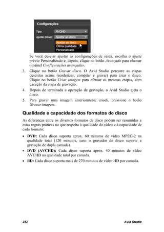 Se você desejar ajustar as configurações de saída, escolha o ajuste
      prévio Personalizado e, depois, clique no botão Avançado para chamar
      o painel Configurações avançadas.
3.    Clique no botão Gravar disco. O Avid Studio percorre as etapas
      descritas acima (renderizar, compilar e gravar) para criar o disco.
      Clique no botão Criar imagem para efetuar as mesmas etapas, com
      exceção da etapa de gravação.
4.    Depois de terminada a operação de gravação, o Avid Studio ejeta o
      disco.
5.    Para gravar uma imagem anteriormente criada, pressione o botão
      Gravar imagem.

Qualidade e capacidade dos formatos de disco
As diferenças entre os diversos formatos de disco podem ser resumidas a
estas regras práticas no que respeita à qualidade do vídeo e à capacidade de
cada formato:
• DVD: Cada disco suporta aprox. 60 minutos de vídeo MPEG-2 na
  qualidade total (120 minutos, caso o gravador de disco suporte a
  gravação de dupla camada).
• DVD (AVCHD): Cada disco suporta aprox. 40 minutos de vídeo
  AVCHD na qualidade total por camada.
• BD: Cada disco suporta mais de 270 minutos de vídeo HD por camada.




252                                                             Avid Studio
 