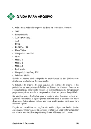     SAÍDA PARA ARQUIVO

O Avid Studio pode criar arquivos de filme em todos estes formatos:
• 3GP
• Somente áudio
• AVCHD/Blu-ray
• AVI
• DivX
• DivX Plus HD
• Flash Video
• Compatível com iPod
• MOV
• MPEG-1
• MPEG-2
• MPEG-4
• Real Media
• Compatível com Sony PSP
• Windows Media
Escolha o formato mais adequado às necessidades de seu público e os
detalhes de seu hardware de visualização.
O tamanho do arquivo de saída depende do formato do arquivo e dos
parâmetros de compressão definidos no âmbito do formato. Embora as
configurações de compressão possam ser facilmente ajustadas para produzir
pequenos arquivos, uma forte compressão é obtida a expensas da qualidade.
As configurações detalhadas para a maioria dos formatos podem ser
ajustadas escolhendo o ajuste prévio Personalizado e clicando no botão
Avançado. Outros ajustes prévios carregam configurações projetadas para
situações típicas.
Depois de escolhidas as opções de saída, clique no botão Iniciar
exportação. Um navegador de arquivos se abre para você poder especificar
um nome e uma localização para o arquivo de vídeo que está criando.




Capítulo 11: O Exportador                                             253
 