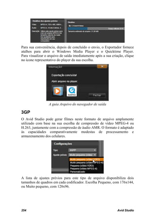 Para sua conveniência, depois de concluído o envio, o Exportador fornece
atalhos para abrir o Windows Media Player e o Quicktime Player.
Para visualizar o arquivo de saída imediatamente após a sua criação, clique
no ícone representativo do player da sua escolha.




                  A guia Arquivo do navegador de saída

3GP
O Avid Studio pode gerar filmes neste formato de arquivo amplamente
utilizado com base na sua escolha de compressão de vídeo MPEG-4 ou
H.263, juntamente com a compressão de áudio AMR. O formato é adaptado
às capacidades comparativamente modestas de processamento e
armazenamento dos celulares.




A lista de ajustes prévios para este tipo de arquivo disponibiliza dois
tamanhos de quadros em cada codificador. Escolha Pequeno, com 176x144,
ou Muito pequeno, com 128x96.




254                                                             Avid Studio
 