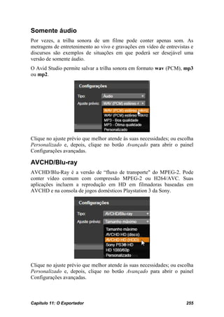 Somente áudio
Por vezes, a trilha sonora de um filme pode conter apenas som. As
metragens de entretenimento ao vivo e gravações em vídeo de entrevistas e
discursos são exemplos de situações em que poderá ser desejável uma
versão de somente áudio.
O Avid Studio permite salvar a trilha sonora em formato wav (PCM), mp3
ou mp2.




Clique no ajuste prévio que melhor atende às suas necessidades; ou escolha
Personalizado e, depois, clique no botão Avançado para abrir o painel
Configurações avançadas.

AVCHD/Blu-ray
AVCHD/Blu-Ray é a versão de “fluxo de transporte" do MPEG-2. Pode
conter vídeo comum com compressão MPEG-2 ou H264/AVC. Suas
aplicações incluem a reprodução em HD em filmadoras baseadas em
AVCHD e na consola de jogos domésticos Playstation 3 da Sony.




Clique no ajuste prévio que melhor atende às suas necessidades; ou escolha
Personalizado e, depois, clique no botão Avançado para abrir o painel
Configurações avançadas.



Capítulo 11: O Exportador                                             255
 