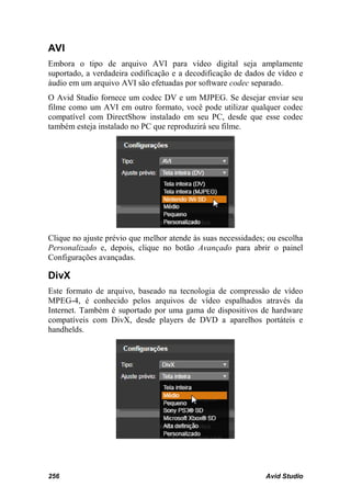AVI
Embora o tipo de arquivo AVI para vídeo digital seja amplamente
suportado, a verdadeira codificação e a decodificação de dados de vídeo e
áudio em um arquivo AVI são efetuadas por software codec separado.
O Avid Studio fornece um codec DV e um MJPEG. Se desejar enviar seu
filme como um AVI em outro formato, você pode utilizar qualquer codec
compatível com DirectShow instalado em seu PC, desde que esse codec
também esteja instalado no PC que reproduzirá seu filme.




Clique no ajuste prévio que melhor atende às suas necessidades; ou escolha
Personalizado e, depois, clique no botão Avançado para abrir o painel
Configurações avançadas.

DivX
Este formato de arquivo, baseado na tecnologia de compressão de vídeo
MPEG-4, é conhecido pelos arquivos de vídeo espalhados através da
Internet. Também é suportado por uma gama de dispositivos de hardware
compatíveis com DivX, desde players de DVD a aparelhos portáteis e
handhelds.




256                                                            Avid Studio
 