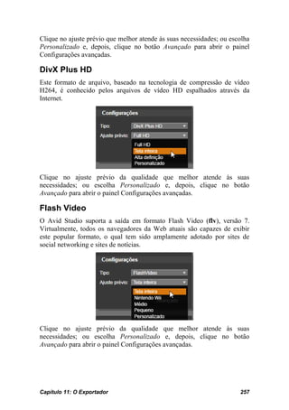 Clique no ajuste prévio que melhor atende às suas necessidades; ou escolha
Personalizado e, depois, clique no botão Avançado para abrir o painel
Configurações avançadas.

DivX Plus HD
Este formato de arquivo, baseado na tecnologia de compressão de vídeo
H264, é conhecido pelos arquivos de vídeo HD espalhados através da
Internet.




Clique no ajuste prévio da qualidade que melhor atende às suas
necessidades; ou escolha Personalizado e, depois, clique no botão
Avançado para abrir o painel Configurações avançadas.

Flash Video
O Avid Studio suporta a saída em formato Flash Video (flv), versão 7.
Virtualmente, todos os navegadores da Web atuais são capazes de exibir
este popular formato, o qual tem sido amplamente adotado por sites de
social networking e sites de notícias.




Clique no ajuste prévio da qualidade que melhor atende às suas
necessidades; ou escolha Personalizado e, depois, clique no botão
Avançado para abrir o painel Configurações avançadas.




Capítulo 11: O Exportador                                             257
 