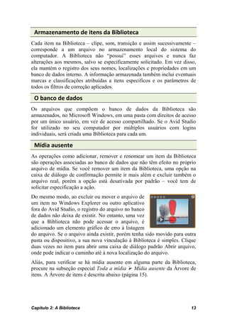 Armazenamento de itens da Biblioteca
Cada item na Biblioteca – clipe, som, transição e assim sucessivamente –
corresponde a um arquivo no armazenamento local do sistema do
computador. A Biblioteca não “possui” esses arquivos e nunca faz
alterações aos mesmos, salvo se especificamente solicitado. Em vez disso,
ela mantém o registro dos seus nomes, localizações e propriedades em um
banco de dados interno. A informação armazenada também inclui eventuais
marcas e classificações atribuídas a itens específicos e os parâmetros de
todos os filtros de correção aplicados.

 O banco de dados
Os arquivos que compõem o banco de dados da Biblioteca são
armazenados, no Microsoft Windows, em uma pasta com direitos de acesso
por um único usuário, em vez de acesso compartilhado. Se o Avid Studio
for utilizado no seu computador por múltiplos usuários com logins
individuais, será criada uma Biblioteca para cada um.

 Mídia ausente
As operações como adicionar, remover e renomear um item da Biblioteca
são operações associadas ao banco de dados que não têm efeito no próprio
arquivo de mídia. Se você remover um item da Biblioteca, uma opção na
caixa de diálogo de confirmação permite ir mais além e excluir também o
arquivo real, porém a opção está desativada por padrão – você tem de
solicitar especificação a ação.
Do mesmo modo, ao excluir ou mover o arquivo de
um item no Windows Explorer ou outro aplicativo
fora do Avid Studio, o registro do arquivo no banco
de dados não deixa de existir. No entanto, uma vez
que a Biblioteca não pode acessar o arquivo, é
adicionado um elemento gráfico de erro à listagem
do arquivo. Se o arquivo ainda existir, porém tenha sido movido para outra
pasta ou dispositivo, a sua nova vinculação à Biblioteca é simples. Clique
duas vezes no item para abrir uma caixa de diálogo padrão Abrir arquivo,
onde pode indicar o caminho até à nova localização do arquivo.
Aliás, para verificar se há mídia ausente em alguma parte da Biblioteca,
procure na subseção especial Toda a mídia  Mídia ausente da Árvore de
itens. A Árvore de itens é descrita abaixo (página 15).




Capítulo 2: A Biblioteca                                               13
 