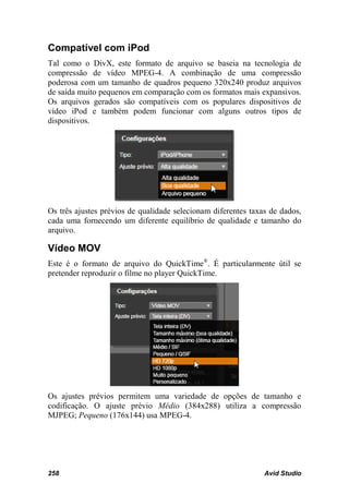 Compatível com iPod
Tal como o DivX, este formato de arquivo se baseia na tecnologia de
compressão de vídeo MPEG-4. A combinação de uma compressão
poderosa com um tamanho de quadros pequeno 320x240 produz arquivos
de saída muito pequenos em comparação com os formatos mais expansivos.
Os arquivos gerados são compatíveis com os populares dispositivos de
vídeo iPod e também podem funcionar com alguns outros tipos de
dispositivos.




Os três ajustes prévios de qualidade selecionam diferentes taxas de dados,
cada uma fornecendo um diferente equilíbrio de qualidade e tamanho do
arquivo.

Vídeo MOV
Este é o formato de arquivo do QuickTime®. É particularmente útil se
pretender reproduzir o filme no player QuickTime.




Os ajustes prévios permitem uma variedade de opções de tamanho e
codificação. O ajuste prévio Médio (384x288) utiliza a compressão
MJPEG; Pequeno (176x144) usa MPEG-4.




258                                                            Avid Studio
 