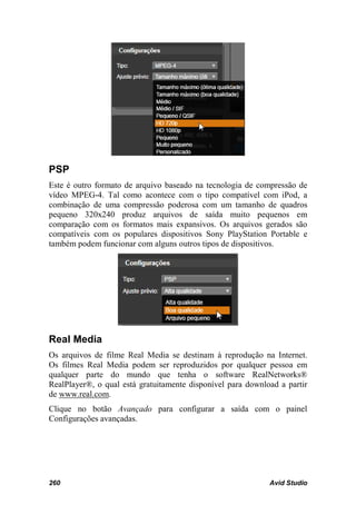 PSP
Este é outro formato de arquivo baseado na tecnologia de compressão de
vídeo MPEG-4. Tal como acontece com o tipo compatível com iPod, a
combinação de uma compressão poderosa com um tamanho de quadros
pequeno 320x240 produz arquivos de saída muito pequenos em
comparação com os formatos mais expansivos. Os arquivos gerados são
compatíveis com os populares dispositivos Sony PlayStation Portable e
também podem funcionar com alguns outros tipos de dispositivos.




Real Media
Os arquivos de filme Real Media se destinam à reprodução na Internet.
Os filmes Real Media podem ser reproduzidos por qualquer pessoa em
qualquer parte do mundo que tenha o software RealNetworks®
RealPlayer®, o qual está gratuitamente disponível para download a partir
de www.real.com.
Clique no botão Avançado para configurar a saída com o painel
Configurações avançadas.




260                                                          Avid Studio
 