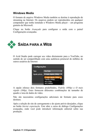 Windows Media
O formato de arquivo Windows Media também se destina à reprodução de
streaming na Internet. Os arquivos podem ser reproduzidos em qualquer
computador que tenha instalado o Windows Media player – um programa
gratuito da Microsoft.
Clique no botão Avançado para configurar a saída com o painel
Configurações avançadas.




    SAÍDA PARA A WEB

O Avid Studio pode carregar seu vídeo diretamente para o YouTube, no
sentido de ser compartilhado com uma audiência potencial de milhões de
outros usuários da Internet.




A opção oferece dois formatos predefinidos, Padrão (480p) e O mais
rápido (360p). Estes fornecem diferentes combinações de tamanho de
quadro e taxa de dados de vídeo.
Não são necessárias configurações adicionais de formato para esses
destinos.
Após a seleção do site de carregamento e do ajuste prévio desejados, clique
no botão Iniciar exportação. Este abre a caixa de diálogo Configurações
avançadas, onde você pode introduzir informação editorial sobre sua
produção.




Capítulo 11: O Exportador                                              261
 