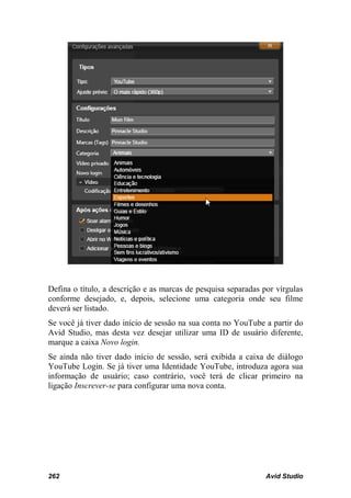 Defina o título, a descrição e as marcas de pesquisa separadas por vírgulas
conforme desejado, e, depois, selecione uma categoria onde seu filme
deverá ser listado.
Se você já tiver dado início de sessão na sua conta no YouTube a partir do
Avid Studio, mas desta vez desejar utilizar uma ID de usuário diferente,
marque a caixa Novo login.
Se ainda não tiver dado início de sessão, será exibida a caixa de diálogo
YouTube Login. Se já tiver uma Identidade YouTube, introduza agora sua
informação de usuário; caso contrário, você terá de clicar primeiro na
ligação Inscrever-se para configurar uma nova conta.




262                                                             Avid Studio
 