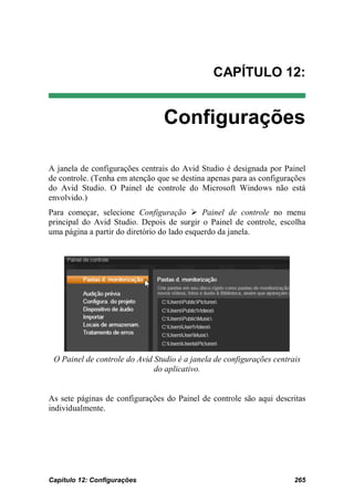 CAPÍTULO 12:


                                 Configurações

A janela de configurações centrais do Avid Studio é designada por Painel
de controle. (Tenha em atenção que se destina apenas para as configurações
do Avid Studio. O Painel de controle do Microsoft Windows não está
envolvido.)
Para começar, selecione Configuração  Painel de controle no menu
principal do Avid Studio. Depois de surgir o Painel de controle, escolha
uma página a partir do diretório do lado esquerdo da janela.




 O Painel de controle do Avid Studio é a janela de configurações centrais
                              do aplicativo.


As sete páginas de configurações do Painel de controle são aqui descritas
individualmente.




Capítulo 12: Configurações                                             265
 