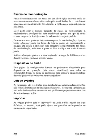 Pastas de monitorização
Pastas de monitorização são pastas em um disco rígido ou outra mídia de
armazenamento que são monitorizadas pelo Avid Studio. Se o conteúdo de
uma pasta de monitorização for alterado, a Biblioteca é automaticamente
atualizada.
Você pode criar o número desejado de pastas de monitorização e,
opcionalmente, configurá-las para monitorizar apenas um tipo de mídia
(vídeo, imagem ou áudio) em vez de todos os três, o ajuste padrão.
Para nomear uma pasta no sistema como pasta de monitorização, clique no
botão Adicionar pasta por baixo da lista de pastas de monitorização e
navegue até à pasta a adicionar. Para cancelar o comportamento das pastas
de monitorização, selecione a pasta na lista e clique no botão Remover
pasta.
Aplicar alterações provoca a atualização do catálogo da Biblioteca à luz
das alterações às pastas de monitorização.

Dispositivo de áudio
Esta página de configurações fornece os parâmetros disponíveis para
dispositivos de gravação (tais como microfones) conectados ao
computador. Clique no nome do dispositivo para acessar a caixa de diálogo
das configurações do Windows para o dispositivo.

Log de eventos
As mensagens são registradas nesta janela durante determinadas operações,
tais como a importação de uma série de arquivos. Você pode verificar aqui
a existência de detalhes sobre eventuais problemas que possam ter ocorrido
durante estas operações.

Importar
As opções padrão para o Importador do Avid Studio podem ser aqui
definidas; no entanto, você pode ajustar ou ignorá-las no Importador no
momento da importação.




266                                                            Avid Studio
 