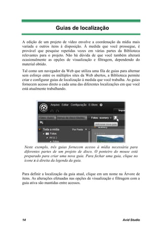 Guias de localização

A edição de um projeto de vídeo envolve a coordenação da mídia mais
variada e outros itens à disposição. À medida que você prossegue, é
provável que pesquise repetidas vezes em várias partes da Biblioteca
relevantes para o projeto. Não há dúvida de que você também alterará
ocasionalmente as opções de visualização e filtragem, dependendo do
material obtido.
Tal como um navegador da Web que utiliza uma fila de guias para alternar
sem esforço entre os múltiplos sites da Web abertos, a Biblioteca permite
criar e configurar guias de localização à medida que você trabalha. As guias
fornecem acesso direto a cada uma das diferentes localizações em que você
está atualmente trabalhando.




 Neste exemplo, três guias fornecem acesso à mídia necessária para
 diferentes partes de um projeto de disco. O ponteiro do mouse está
 preparado para criar uma nova guia. Para fechar uma guia, clique no
 ícone x à direita da legenda da guia.


Para definir a localização da guia atual, clique em um nome na Árvore de
itens. As alterações efetuadas nas opções de visualização e filtragem com a
guia ativa são mantidas entre acessos.




14                                                              Avid Studio
 