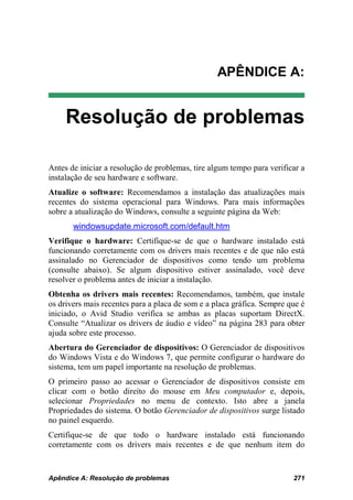 APÊNDICE A:


     Resolução de problemas

Antes de iniciar a resolução de problemas, tire algum tempo para verificar a
instalação de seu hardware e software.
Atualize o software: Recomendamos a instalação das atualizações mais
recentes do sistema operacional para Windows. Para mais informações
sobre a atualização do Windows, consulte a seguinte página da Web:
       windowsupdate.microsoft.com/default.htm
Verifique o hardware: Certifique-se de que o hardware instalado está
funcionando corretamente com os drivers mais recentes e de que não está
assinalado no Gerenciador de dispositivos como tendo um problema
(consulte abaixo). Se algum dispositivo estiver assinalado, você deve
resolver o problema antes de iniciar a instalação.
Obtenha os drivers mais recentes: Recomendamos, também, que instale
os drivers mais recentes para a placa de som e a placa gráfica. Sempre que é
iniciado, o Avid Studio verifica se ambas as placas suportam DirectX.
Consulte “Atualizar os drivers de áudio e vídeo” na página 283 para obter
ajuda sobre este processo.
Abertura do Gerenciador de dispositivos: O Gerenciador de dispositivos
do Windows Vista e do Windows 7, que permite configurar o hardware do
sistema, tem um papel importante na resolução de problemas.
O primeiro passo ao acessar o Gerenciador de dispositivos consiste em
clicar com o botão direito do mouse em Meu computador e, depois,
selecionar Propriedades no menu de contexto. Isto abre a janela
Propriedades do sistema. O botão Gerenciador de dispositivos surge listado
no painel esquerdo.
Certifique-se de que todo o hardware instalado está funcionando
corretamente com os drivers mais recentes e de que nenhum item do


Apêndice A: Resolução de problemas                                      271
 