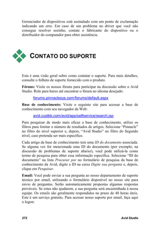 Gerenciador de dispositivos está assinalado com um ponto de exclamação
indicando um erro. Em caso de um problema no driver que você não
consegue resolver sozinho, contate o fabricante do dispositivo ou o
distribuidor do computador para obter assistência.




     CONTATO DO SUPORTE

Esta é uma visão geral sobre como contatar o suporte. Para mais detalhes,
consulte o folheto de suporte fornecido com o produto.
Fóruns: Visite os nossos fóruns para participar na discussão sobre o Avid
Studio. Role para baixo até encontrar o fórum no idioma desejado:
       forums.pinnaclesys.com/forums/default.aspx
Base de conhecimento: Visite o seguinte site para acessar a base de
conhecimento com seu navegador da Web:
       avid.custkb.com/avid/app/selfservice/search.jsp
Para pesquisar de modo mais eficaz a base de conhecimento, utilize os
filtros para limitar o número de resultados de artigos. Selecione “Pinnacle”
no filtro do nível superior e, depois, “Avid Studio” no filtro do Segundo
nível, caso pretenda ser mais específico.
Cada artigo da base de conhecimento tem uma ID do documento associada.
Se alguma vez for mencionada uma ID do documento (por exemplo, na
discussão de problemas de suporte abaixo), você pode utilizá-la como
termo de pesquisa para obter essa informação específica. Selecione “ID do
documento” na lista Procurar por no formulário de pesquisa da base de
conhecimento da Avid, digite a ID na caixa Digite sua pergunta e, depois,
clique em Pesquisar.
Email: Você pode enviar a sua pergunta ao nosso departamento de suporte
técnico por email, utilizando o formulário disponível no nosso site para
envio de perguntas. Serão automaticamente propostas algumas respostas
prováveis. Se estas não ajudarem, a sua pergunta será encaminhada à nossa
equipe. Os emails são geralmente respondidos no prazo de 48 horas úteis.
Este é um serviço gratuito. Para acessar nosso suporte por email, faça aqui
o logon:



272                                                             Avid Studio
 