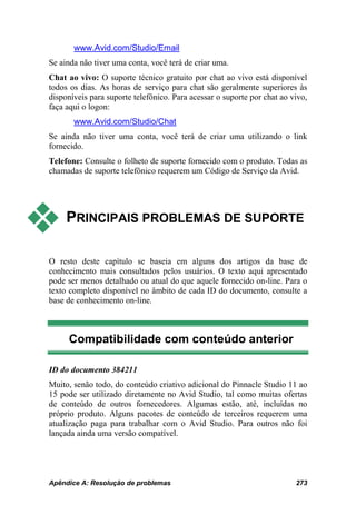 www.Avid.com/Studio/Email
Se ainda não tiver uma conta, você terá de criar uma.
Chat ao vivo: O suporte técnico gratuito por chat ao vivo está disponível
todos os dias. As horas de serviço para chat são geralmente superiores às
disponíveis para suporte telefônico. Para acessar o suporte por chat ao vivo,
faça aqui o logon:
       www.Avid.com/Studio/Chat
Se ainda não tiver uma conta, você terá de criar uma utilizando o link
fornecido.
Telefone: Consulte o folheto de suporte fornecido com o produto. Todas as
chamadas de suporte telefônico requerem um Código de Serviço da Avid.




    PRINCIPAIS PROBLEMAS DE SUPORTE

O resto deste capítulo se baseia em alguns dos artigos da base de
conhecimento mais consultados pelos usuários. O texto aqui apresentado
pode ser menos detalhado ou atual do que aquele fornecido on-line. Para o
texto completo disponível no âmbito de cada ID do documento, consulte a
base de conhecimento on-line.



     Compatibilidade com conteúdo anterior

ID do documento 384211
Muito, senão todo, do conteúdo criativo adicional do Pinnacle Studio 11 ao
15 pode ser utilizado diretamente no Avid Studio, tal como muitas ofertas
de conteúdo de outros fornecedores. Algumas estão, até, incluídas no
próprio produto. Alguns pacotes de conteúdo de terceiros requerem uma
atualização paga para trabalhar com o Avid Studio. Para outros não foi
lançada ainda uma versão compatível.




Apêndice A: Resolução de problemas                                       273
 
