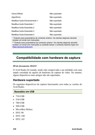 Vance Effects                                  Não suportado
Algorithmix                                    Não suportado
NewBlue Audio Enhancements 1                   Não suportado
NewBlue Audio Essentials 1                     Não suportado
NewBlue Audio Essentials 2                     Não suportado
NewBlue Audio Essentials 3                     Não suportado
NewBlue Audio Essentials 4                     Não suportado
 * Gratuito para proprietários de conteúdo anterior. Os clientes elegíveis deverão
 receber um email com instruções.
 ** Gratuito para proprietários de conteúdo anterior. Os clientes elegíveis deverão
 receber um email com instruções ou poderão baixar o conteúdo fazendo logon em
 https://account.avid.com/.




       Compatibilidade com hardware de captura

 ID do documento 384431
 O Avid Studio foi testado, tendo sido comprovada a sua utilidade com uma
 ampla variedade de opções de hardware de captura de vídeo. No entanto,
 alguns dispositivos mais antigos não são suportados.

 Hardware suportado
 Os seguintes dispositivos de captura funcionarão com todas as versões do
 Avid Studio.

   Baseados em USB
 • 710-USB
 • 510-USB
 • 700-USB
 • 500-USB
 • MovieBox Deluxe
 • DVC-90
 • DVC-100
 • DVC-101



 276                                                                      Avid Studio
 