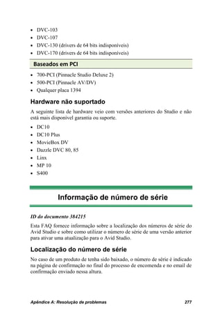• DVC-103
• DVC-107
• DVC-130 (drivers de 64 bits indisponíveis)
• DVC-170 (drivers de 64 bits indisponíveis)

 Baseados em PCI
• 700-PCI (Pinnacle Studio Deluxe 2)
• 500-PCI (Pinnacle AV/DV)
• Qualquer placa 1394

Hardware não suportado
A seguinte lista de hardware veio com versões anteriores do Studio e não
está mais disponível garantia ou suporte.
• DC10
• DC10 Plus
• MovieBox DV
• Dazzle DVC 80, 85
• Linx
• MP 10
• S400




            Informação de número de série

ID do documento 384215
Esta FAQ fornece informação sobre a localização dos números de série do
Avid Studio e sobre como utilizar o número de série de uma versão anterior
para ativar uma atualização para o Avid Studio.

Localização do número de série
No caso de um produto de tenha sido baixado, o número de série é indicado
na página de confirmação no final do processo de encomenda e no email de
confirmação enviado nessa altura.




Apêndice A: Resolução de problemas                                    277
 