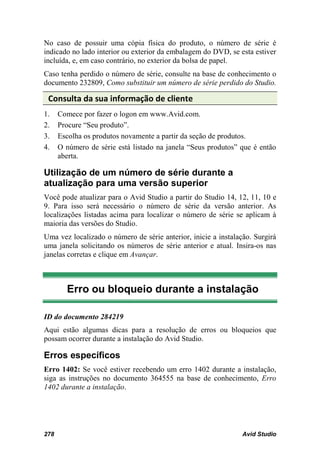 No caso de possuir uma cópia física do produto, o número de série é
indicado no lado interior ou exterior da embalagem do DVD, se esta estiver
incluída, e, em caso contrário, no exterior da bolsa de papel.
Caso tenha perdido o número de série, consulte na base de conhecimento o
documento 232809, Como substituir um número de série perdido do Studio.

 Consulta da sua informação de cliente
1.    Comece por fazer o logon em www.Avid.com.
2.    Procure “Seu produto”.
3.    Escolha os produtos novamente a partir da seção de produtos.
4.    O número de série está listado na janela “Seus produtos” que é então
      aberta.

Utilização de um número de série durante a
atualização para uma versão superior
Você pode atualizar para o Avid Studio a partir do Studio 14, 12, 11, 10 e
9. Para isso será necessário o número de série da versão anterior. As
localizações listadas acima para localizar o número de série se aplicam à
maioria das versões do Studio.
Uma vez localizado o número de série anterior, inicie a instalação. Surgirá
uma janela solicitando os números de série anterior e atual. Insira-os nas
janelas corretas e clique em Avançar.



        Erro ou bloqueio durante a instalação

ID do documento 284219
Aqui estão algumas dicas para a resolução de erros ou bloqueios que
possam ocorrer durante a instalação do Avid Studio.

Erros específicos
Erro 1402: Se você estiver recebendo um erro 1402 durante a instalação,
siga as instruções no documento 364555 na base de conhecimento, Erro
1402 durante a instalação.




278                                                             Avid Studio
 