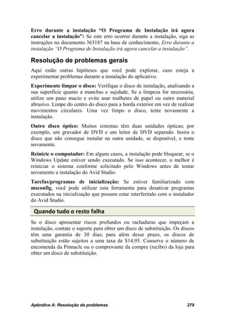 Erro durante a instalação “O Programa de Instalação irá agora
cancelar a instalação”: Se este erro ocorrer durante a instalação, siga as
instruções no documento 363187 na base de conhecimento, Erro durante a
instalação “O Programa de Instalação irá agora cancelar a instalação”.

Resolução de problemas gerais
Aqui estão outras hipóteses que você pode explorar, caso esteja a
experimentar problemas durante a instalação do aplicativo.
Experimente limpar o disco: Verifique o disco de instalação, analisando a
sua superfície quanto a manchas e sujidade. Se a limpeza for necessária,
utilize um pano macio e evite usar toalhetes de papel ou outro material
abrasivo. Limpe do centro do disco para a borda exterior em vez de realizar
movimentos circulares. Uma vez limpo o disco, tente novamente a
instalação.
Outro disco óptico: Muitos sistemas têm duas unidades ópticas; por
exemplo, um gravador de DVD e um leitor de DVD separado. Insira o
disco que não consegue instalar na outra unidade, se disponível, e tente
novamente.
Reinicie o computador: Em alguns casos, a instalação pode bloquear, se o
Windows Update estiver sendo executado. Se isso acontecer, o melhor é
reiniciar o sistema conforme solicitado pelo Windows antes de tentar
novamente a instalação do Avid Studio.
Tarefas/programas de inicialização: Se estiver familiarizado com
msconfig, você pode utilizar esta ferramenta para desativar programas
executados na inicialização que possam estar interferindo com o instalador
do Avid Studio.

 Quando tudo o resto falha
Se o disco apresentar riscos profundos ou rachaduras que impeçam a
instalação, contate o suporte para obter um disco de substituição. Os discos
têm uma garantia de 30 dias; para além desse prazo, os discos de
substituição estão sujeitos a uma taxa de $14,95. Conserve o número de
encomenda da Pinnacle ou o comprovante da compra (recibo) da loja para
obter um disco de substituição.




Apêndice A: Resolução de problemas                                      279
 