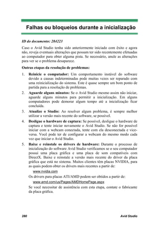 Falhas ou bloqueios durante a inicialização

ID do documento: 284223
Caso o Avid Studio tenha sido anteriormente iniciado com êxito e agora
não, reveja eventuais alterações que possam ter sido recentemente efetuadas
ao computador para obter alguma pista. Se necessário, anule as alterações
para ver se o problema desaparece.
Outras etapas da resolução de problemas:
1.    Reinicie o computador: Um comportamento instável do software
      devido a causas indeterminadas pode muitas vezes ser reparado com
      uma reinicialização do sistema. Este é quase sempre um bom ponto de
      partida para a resolução de problemas.
2.    Aguarde alguns minutos: Se o Avid Studio mesmo assim não iniciar,
      aguarde alguns minutos para permitir a inicialização. Em alguns
      computadores pode demorar algum tempo até a inicialização ficar
      concluída.
3.    Atualize o Studio: Ao resolver algum problema, é sempre melhor
      utilizar a versão mais recente do software, se possível.
4.    Desligue o hardware de captura: Se possível, desligue o hardware de
      captura e tente iniciar novamente o Avid Studio. Se não for possível
      iniciar com a webcam conectada, tente com ela desconectada e vice-
      versa. Você pode ter de configurar a webcam do mesmo modo cada
      vez que iniciar o Avid Studio.
5.    Baixe e reinstale os drivers de hardware: Durante o processo de
      inicialização do software Avid Studio verificamos se o seu computador
      possui uma placa gráfica e uma placa de som compatíveis com
      DirectX. Baixe e reinstale a versão mais recente do driver da placa
      gráfica que está no sistema. Muitos clientes têm placas NVIDIA, para
      as quais podem obter os drivers mais recentes a partir de:
        www.nvidia.com
      Os drivers para placas ATI/AMD podem ser obtidos a partir de:
        www.amd.com/us/Pages/AMDHomePage.aspx
      Se você necessitar de assistência com esta etapa, contate o fabricante
      da placa gráfica.




280                                                              Avid Studio
 