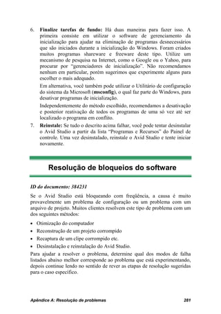 6.   Finalize tarefas de fundo: Há duas maneiras para fazer isso. A
     primeira consiste em utilizar o software de gerenciamento da
     inicialização para ajudar na eliminação de programas desnecessários
     que são iniciados durante a inicialização do Windows. Foram criados
     muitos programas shareware e freeware deste tipo. Utilize um
     mecanismo de pesquisa na Internet, como o Google ou o Yahoo, para
     procurar por “gerenciadores de inicialização”. Não recomendamos
     nenhum em particular, porém sugerimos que experimente alguns para
     escolher o mais adequado.
     Em alternativa, você também pode utilizar o Utilitário de configuração
     do sistema da Microsoft (msconfig), o qual faz parte do Windows, para
     desativar programas de inicialização.
     Independentemente do método escolhido, recomendamos a desativação
     e posterior reativação de todos os programas de uma só vez até ser
     localizado o programa em conflito.
7.   Reinstale: Se tudo o descrito acima falhar, você pode tentar desinstalar
     o Avid Studio a partir da lista “Programas e Recursos” do Painel de
     controle. Uma vez desinstalado, reinstale o Avid Studio e tente iniciar
     novamente.



         Resolução de bloqueios do software

ID do documento: 384231
Se o Avid Studio está bloqueando com freqüência, a causa é muito
provavelmente um problema de configuração ou um problema com um
arquivo de projeto. Muitos clientes resolvem este tipo de problema com um
dos seguintes métodos:
• Otimização do computador
• Reconstrução de um projeto corrompido
• Recaptura de um clipe corrompido etc.
• Desinstalação e reinstalação do Avid Studio.
Para ajudar a resolver o problema, determine qual dos modos de falha
listados abaixo melhor corresponde ao problema que está experimentando,
depois continue lendo no sentido de rever as etapas de resolução sugeridas
para o caso específico.




Apêndice A: Resolução de problemas                                       281
 