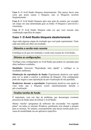 Caso 1: O Avid Studio bloqueia aleatoriamente. Não parece haver uma
coisa que possa causar o bloqueio, mas os bloqueios ocorrem
freqüentemente.
Caso 2: O Avid Studio bloqueia após uma ação do usuário, por exemplo
um clique em uma determinada guia ou botão. O bloqueio é previsível e
consistente.
Caso 3: O Avid Studio bloqueia cada vez que você executa uma
combinação específica de etapas.

Caso 1: O Avid Studio bloqueia aleatoriamente
Aqui estão algumas etapas de resolução que você pode experimentar. Tente
cada uma delas até obter um resultado.

 Obtenha a versão mais recente
Certifique-se de que tem instalada a versão mais recente do Avid Studio.

 Otimize as configurações
Verifique estas configurações no Avid Studio que podem ser ajustadas para
obter melhores resultados.
Qualidade: Selecione “Reprodução mais rápida” e verifique se os
resultados melhoram.
Otimização da reprodução de fundo: Experimente desativar esta opção
para ver se ajuda a resolver o problema do bloqueio. Esta configuração
pode dar origem a uma reprodução de pré-visualização de má qualidade.
Renderizar durante a reprodução: Experimente desativar esta opção se
você notar que o bloqueio ocorre maioritariamente durante a
pré-visualização.

 Finalize tarefas de fundo
É importante, com este tipo de problema, que descarregue eventuais
processos de fundo antes de utilizar o Avid Studio.
Muitas “tarefas” (programas de software) são executadas “em segundo
plano” em todos os sistemas Windows, geralmente sem chamar a atenção
para as mesmas. No entanto, ocasionalmente uma dessas tarefas pode ser a
causa de instabilidade em um aplicativo específico.




282                                                             Avid Studio
 