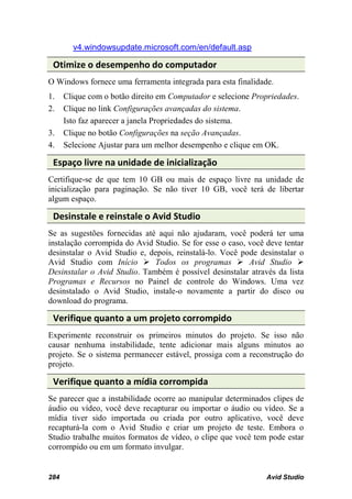 v4.windowsupdate.microsoft.com/en/default.asp

 Otimize o desempenho do computador
O Windows fornece uma ferramenta integrada para esta finalidade.
1.    Clique com o botão direito em Computador e selecione Propriedades.
2.    Clique no link Configurações avançadas do sistema.
      Isto faz aparecer a janela Propriedades do sistema.
3.    Clique no botão Configurações na seção Avançadas.
4.    Selecione Ajustar para um melhor desempenho e clique em OK.

 Espaço livre na unidade de inicialização
Certifique-se de que tem 10 GB ou mais de espaço livre na unidade de
inicialização para paginação. Se não tiver 10 GB, você terá de libertar
algum espaço.

 Desinstale e reinstale o Avid Studio
Se as sugestões fornecidas até aqui não ajudaram, você poderá ter uma
instalação corrompida do Avid Studio. Se for esse o caso, você deve tentar
desinstalar o Avid Studio e, depois, reinstalá-lo. Você pode desinstalar o
Avid Studio com Início  Todos os programas  Avid Studio 
Desinstalar o Avid Studio. Também é possível desinstalar através da lista
Programas e Recursos no Painel de controle do Windows. Uma vez
desinstalado o Avid Studio, instale-o novamente a partir do disco ou
download do programa.

 Verifique quanto a um projeto corrompido
Experimente reconstruir os primeiros minutos do projeto. Se isso não
causar nenhuma instabilidade, tente adicionar mais alguns minutos ao
projeto. Se o sistema permanecer estável, prossiga com a reconstrução do
projeto.

 Verifique quanto a mídia corrompida
Se parecer que a instabilidade ocorre ao manipular determinados clipes de
áudio ou vídeo, você deve recapturar ou importar o áudio ou vídeo. Se a
mídia tiver sido importada ou criada por outro aplicativo, você deve
recapturá-la com o Avid Studio e criar um projeto de teste. Embora o
Studio trabalhe muitos formatos de vídeo, o clipe que você tem pode estar
corrompido ou em um formato invulgar.


284                                                            Avid Studio
 