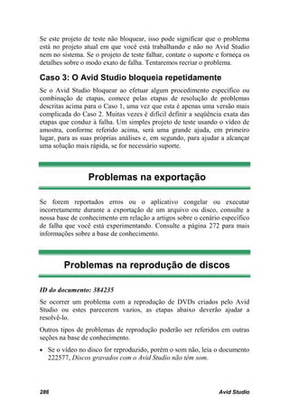 Se este projeto de teste não bloquear, isso pode significar que o problema
está no projeto atual em que você está trabalhando e não no Avid Studio
nem no sistema. Se o projeto de teste falhar, contate o suporte e forneça os
detalhes sobre o modo exato de falha. Tentaremos recriar o problema.

Caso 3: O Avid Studio bloqueia repetidamente
Se o Avid Studio bloquear ao efetuar algum procedimento específico ou
combinação de etapas, comece pelas etapas de resolução de problemas
descritas acima para o Caso 1, uma vez que esta é apenas uma versão mais
complicada do Caso 2. Muitas vezes é difícil definir a seqüência exata das
etapas que conduz à falha. Um simples projeto de teste usando o vídeo de
amostra, conforme referido acima, será uma grande ajuda, em primeiro
lugar, para as suas próprias análises e, em segundo, para ajudar a alcançar
uma solução mais rápida, se for necessário suporte.



                 Problemas na exportação

Se forem reportados erros ou o aplicativo congelar ou executar
incorretamente durante a exportação de um arquivo ou disco, consulte a
nossa base de conhecimento em relação a artigos sobre o cenário específico
de falha que você está experimentando. Consulte a página 272 para mais
informações sobre a base de conhecimento.



        Problemas na reprodução de discos

ID do documento: 384235
Se ocorrer um problema com a reprodução de DVDs criados pelo Avid
Studio ou estes parecerem vazios, as etapas abaixo deverão ajudar a
resolvê-lo.
Outros tipos de problemas de reprodução poderão ser referidos em outras
seções na base de conhecimento.
• Se o vídeo no disco for reproduzido, porém o som não, leia o documento
  222577, Discos gravados com o Avid Studio não têm som.



286                                                             Avid Studio
 