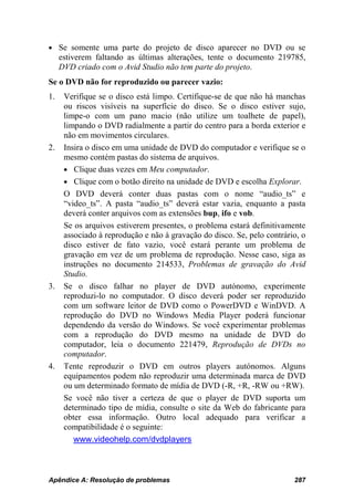 • Se somente uma parte do projeto de disco aparecer no DVD ou se
     estiverem faltando as últimas alterações, tente o documento 219785,
     DVD criado com o Avid Studio não tem parte do projeto.
Se o DVD não for reproduzido ou parecer vazio:
1.    Verifique se o disco está limpo. Certifique-se de que não há manchas
      ou riscos visíveis na superfície do disco. Se o disco estiver sujo,
      limpe-o com um pano macio (não utilize um toalhete de papel),
      limpando o DVD radialmente a partir do centro para a borda exterior e
      não em movimentos circulares.
2.    Insira o disco em uma unidade de DVD do computador e verifique se o
      mesmo contém pastas do sistema de arquivos.
      • Clique duas vezes em Meu computador.
      • Clique com o botão direito na unidade de DVD e escolha Explorar.
      O DVD deverá conter duas pastas com o nome “audio_ts” e
      “video_ts”. A pasta “audio_ts” deverá estar vazia, enquanto a pasta
      deverá conter arquivos com as extensões bup, ifo e vob.
      Se os arquivos estiverem presentes, o problema estará definitivamente
      associado à reprodução e não à gravação do disco. Se, pelo contrário, o
      disco estiver de fato vazio, você estará perante um problema de
      gravação em vez de um problema de reprodução. Nesse caso, siga as
      instruções no documento 214533, Problemas de gravação do Avid
      Studio.
3.    Se o disco falhar no player de DVD autónomo, experimente
      reproduzi-lo no computador. O disco deverá poder ser reproduzido
      com um software leitor de DVD como o PowerDVD e WinDVD. A
      reprodução do DVD no Windows Media Player poderá funcionar
      dependendo da versão do Windows. Se você experimentar problemas
      com a reprodução do DVD mesmo na unidade de DVD do
      computador, leia o documento 221479, Reprodução de DVDs no
      computador.
4.    Tente reproduzir o DVD em outros players autónomos. Alguns
      equipamentos podem não reproduzir uma determinada marca de DVD
      ou um determinado formato de mídia de DVD (-R, +R, -RW ou +RW).
      Se você não tiver a certeza de que o player de DVD suporta um
      determinado tipo de mídia, consulte o site da Web do fabricante para
      obter essa informação. Outro local adequado para verificar a
      compatibilidade é o seguinte:
         www.videohelp.com/dvdplayers



Apêndice A: Resolução de problemas                                       287
 